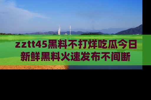zztt45黑料不打烊吃瓜今日新鲜黑料火速发布不间断