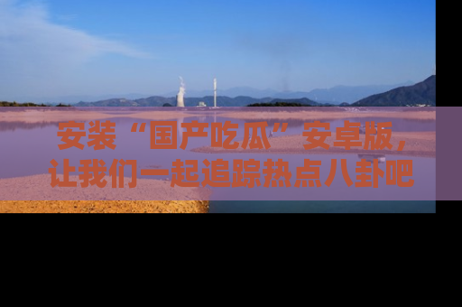 安装“国产吃瓜”安卓版，让我们一起追踪热点八卦吧～