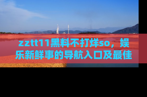 zztt11黑料不打烊so，娱乐新鲜事的导航入口及最佳浏览线路推荐
