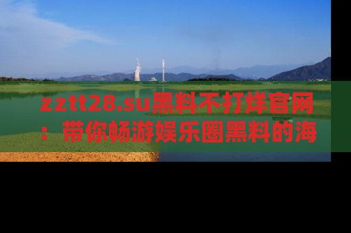 zztt28.su黑料不打烊官网：带你畅游娱乐圈黑料的海洋，掌握每一条最新消息