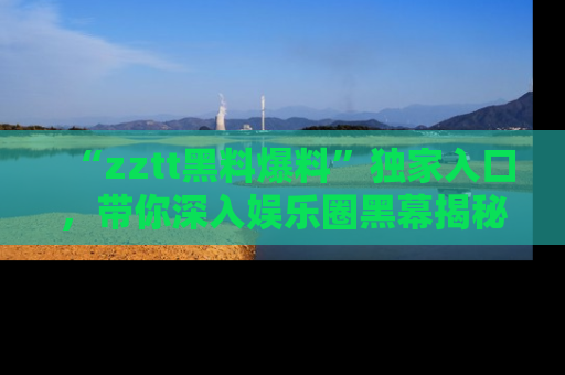 “zztt黑料爆料”独家入口，带你深入娱乐圈黑幕揭秘