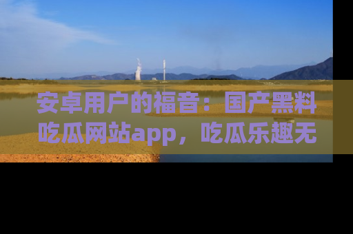 安卓用户的福音：国产黑料吃瓜网站app，吃瓜乐趣无穷尽！