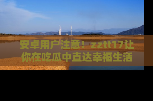 安卓用户注意！zztt17让你在吃瓜中直达幸福生活