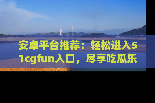 安卓平台推荐：轻松进入51cgfun入口，尽享吃瓜乐趣
