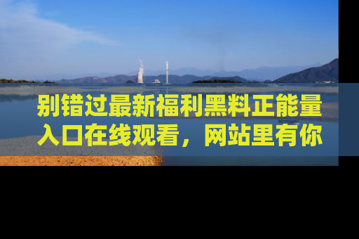 别错过最新福利黑料正能量入口在线观看，网站里有你想看的所有秘密！