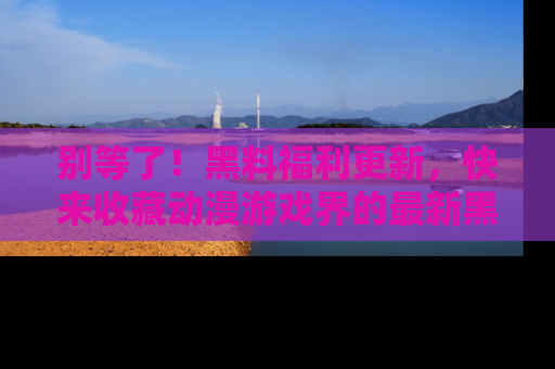 别等了！黑料福利更新，快来收藏动漫游戏界的最新黑料吧！