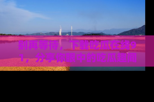 别再等待，下载吃瓜在线91，分享你眼中的吃瓜趣闻吧！
