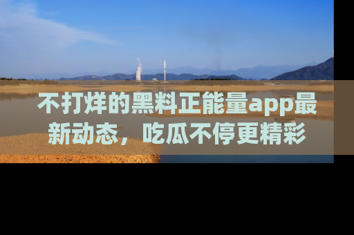 不打烊的黑料正能量app最新动态，吃瓜不停更精彩