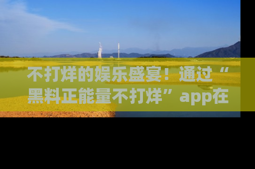 不打烊的娱乐盛宴！通过“黑料正能量不打烊”app在线观看最新内容，链接在此，不容错过！