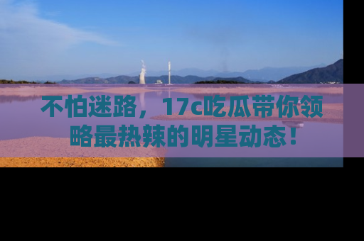 不怕迷路，17c吃瓜带你领略最热辣的明星动态！
