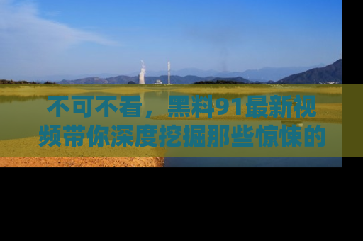 不可不看，黑料91最新视频带你深度挖掘那些惊悚的黑料内幕！