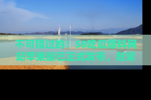 不可错过的！58吃瓜爆料网站苹果版已正式发布，赶紧体验！