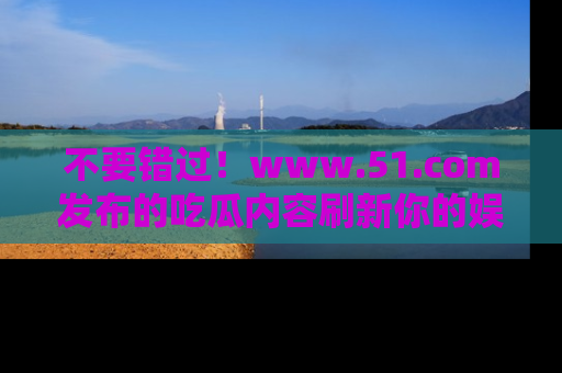 不要错过！www.51.com发布的吃瓜内容刷新你的娱乐认知