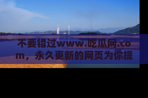 不要错过www.吃瓜网.com，永久更新的网页为你提供吃瓜盛宴！