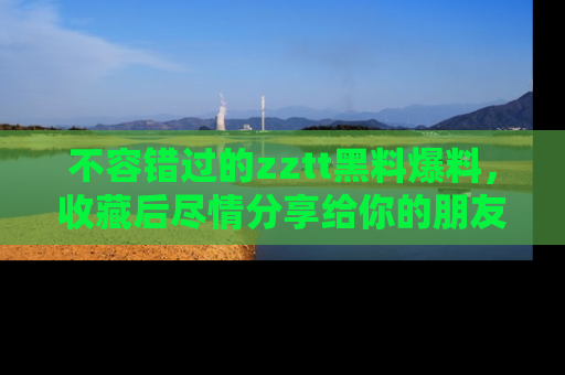 不容错过的zztt黑料爆料，收藏后尽情分享给你的朋友