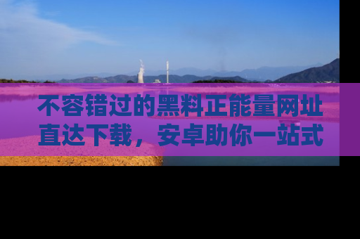 不容错过的黑料正能量网址直达下载，安卓助你一站式吃瓜体验！
