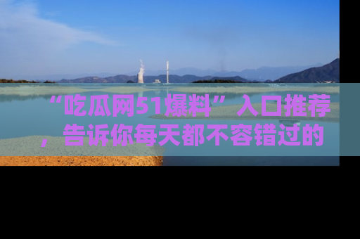 “吃瓜网51爆料”入口推荐，告诉你每天都不容错过的娱乐八卦！