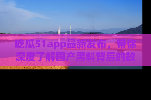 吃瓜51app最新发布，带你深度了解国产黑料背后的故事！