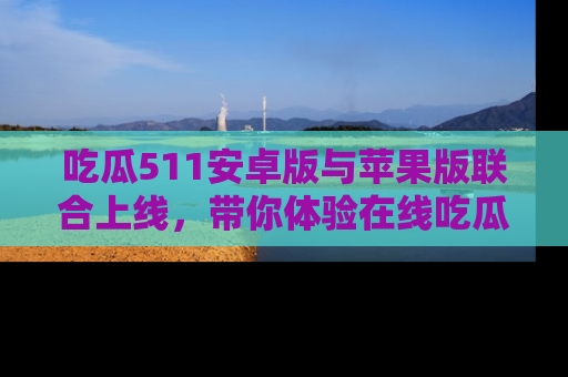 吃瓜511安卓版与苹果版联合上线，带你体验在线吃瓜新天地