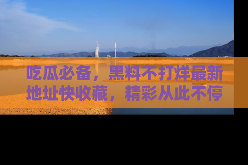 吃瓜必备，黑料不打烊最新地址快收藏，精彩从此不停！