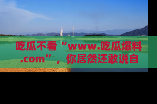 吃瓜不看“www.吃瓜爆料.com”，你居然还敢说自己是吃瓜群众？