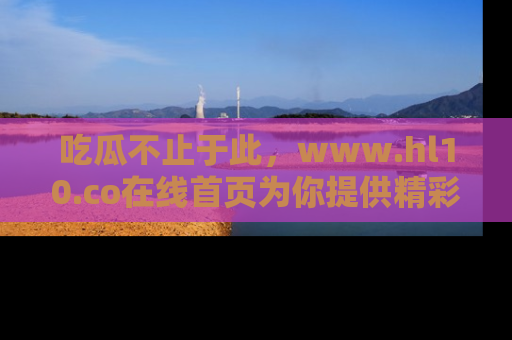 吃瓜不止于此，www.hl10.co在线首页为你提供精彩内幕
