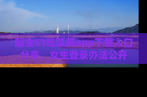 超全51吃瓜网app下载入口分享，女生登录办法公开