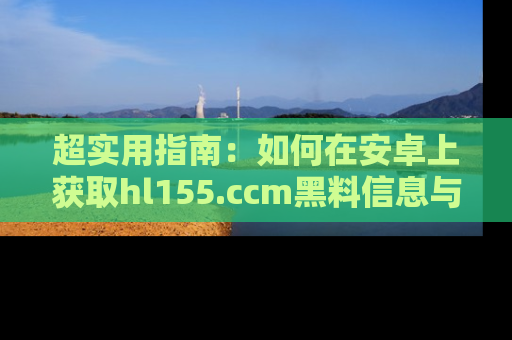 超实用指南：如何在安卓上获取hl155.ccm黑料信息与技巧