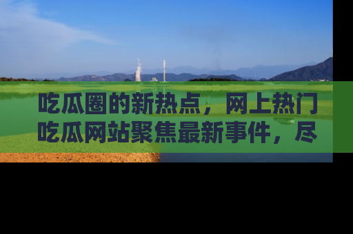 吃瓜圈的新热点，网上热门吃瓜网站聚焦最新事件，尽在吃瓜网站！