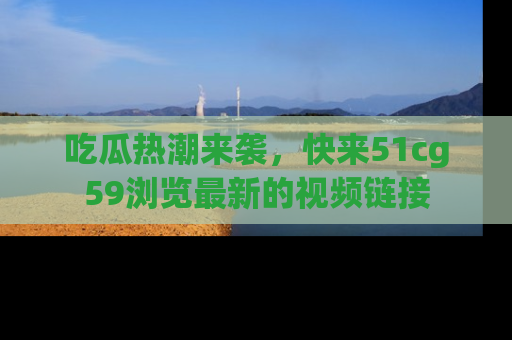 吃瓜热潮来袭，快来51cg59浏览最新的视频链接