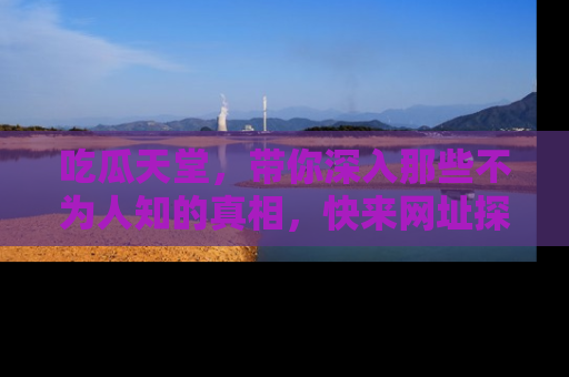 吃瓜天堂，带你深入那些不为人知的真相，快来网址探索吧！