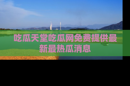 吃瓜天堂吃瓜网免费提供最新最热瓜消息