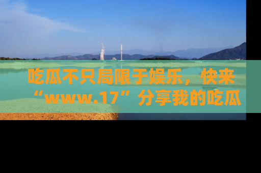 吃瓜不只局限于娱乐，快来“www.17”分享我的吃瓜技巧，成为社交圈的明星！