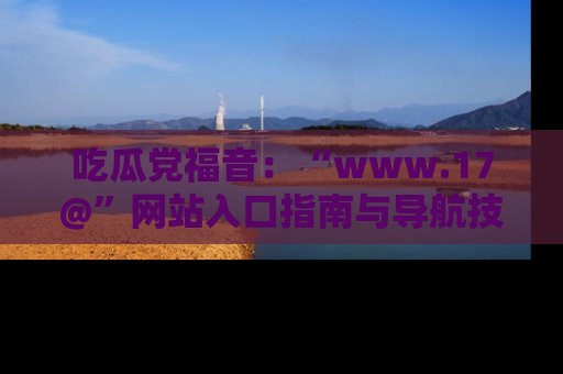 吃瓜党福音：“www.17@”网站入口指南与导航技巧全解析