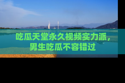 吃瓜天堂永久视频实力派，男生吃瓜不容错过