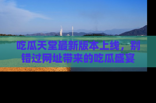 吃瓜天堂最新版本上线，别错过网址带来的吃瓜盛宴