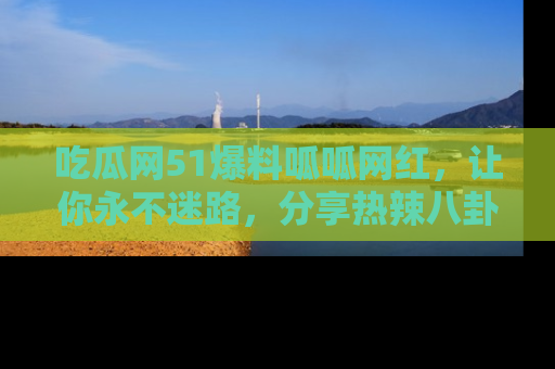 吃瓜网51爆料呱呱网红，让你永不迷路，分享热辣八卦速递！