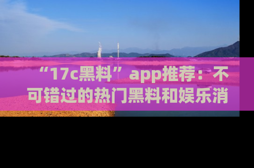 “17c黑料”app推荐:不可错过的热门黑料和娱乐消息