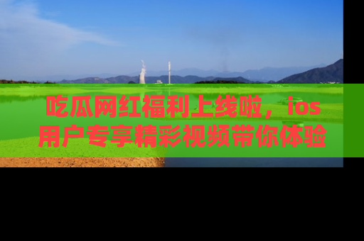 吃瓜网红福利上线啦，ios用户专享精彩视频带你体验乐趣！