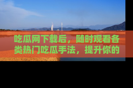 吃瓜网下载后，随时观看各类热门吃瓜手法，提升你的社交技能！