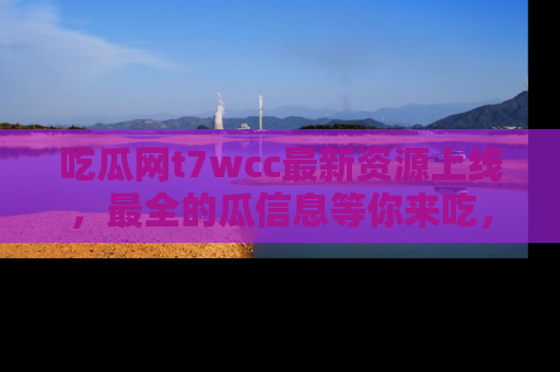 吃瓜网t7wcc最新资源上线，最全的瓜信息等你来吃，快来围观！