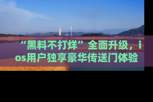 “黑料不打烊”全面升级，ios用户独享豪华传送门体验！