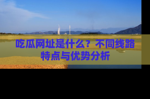 吃瓜网址是什么？不同线路特点与优势分析
