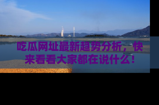 吃瓜网址最新趋势分析，快来看看大家都在说什么！