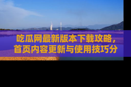 吃瓜网最新版本下载攻略，首页内容更新与使用技巧分享