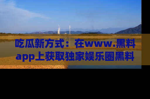 吃瓜新方式：在www.黑料app上获取独家娱乐圈黑料信息
