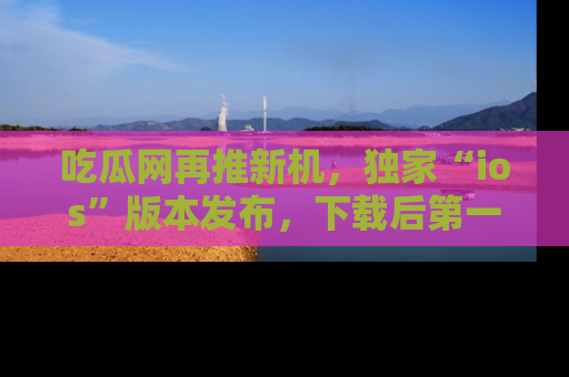 吃瓜网再推新机，独家“ios”版本发布，下载后第一时间获取热点吃瓜信息！