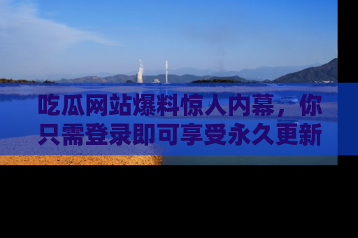 吃瓜网站爆料惊人内幕，你只需登录即可享受永久更新服务！