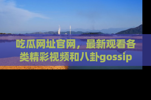 吃瓜网址官网，最新观看各类精彩视频和八卦gossip