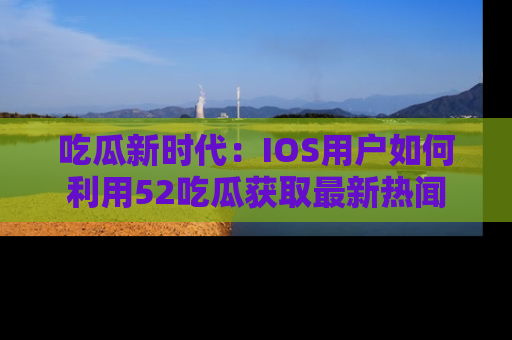 吃瓜新时代：IOS用户如何利用52吃瓜获取最新热闻